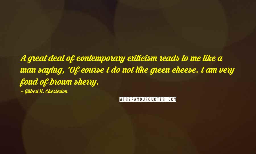 Gilbert K. Chesterton Quotes: A great deal of contemporary criticism reads to me like a man saying, 'Of course I do not like green cheese. I am very fond of brown sherry.