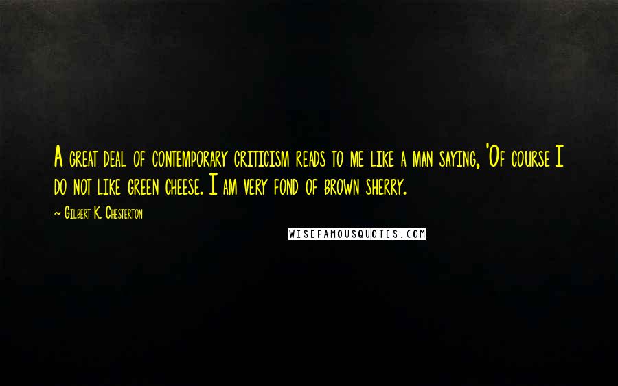 Gilbert K. Chesterton Quotes: A great deal of contemporary criticism reads to me like a man saying, 'Of course I do not like green cheese. I am very fond of brown sherry.