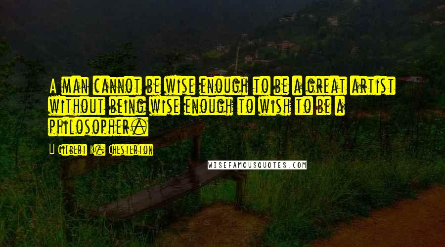 Gilbert K. Chesterton Quotes: A man cannot be wise enough to be a great artist without being wise enough to wish to be a philosopher.