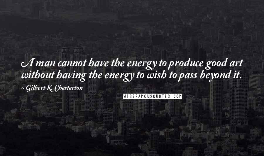 Gilbert K. Chesterton Quotes: A man cannot have the energy to produce good art without having the energy to wish to pass beyond it.