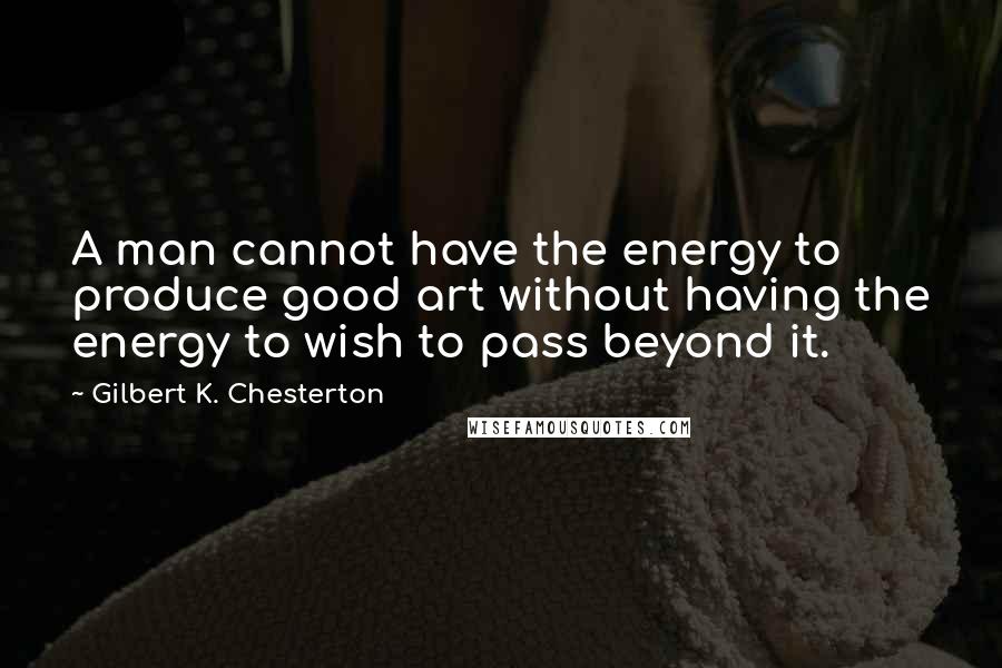 Gilbert K. Chesterton Quotes: A man cannot have the energy to produce good art without having the energy to wish to pass beyond it.