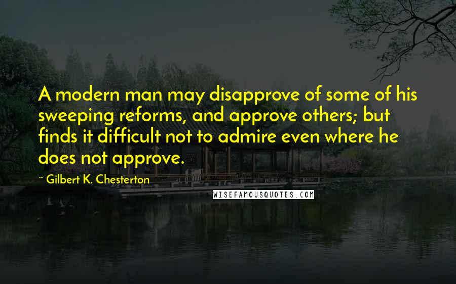 Gilbert K. Chesterton Quotes: A modern man may disapprove of some of his sweeping reforms, and approve others; but finds it difficult not to admire even where he does not approve.