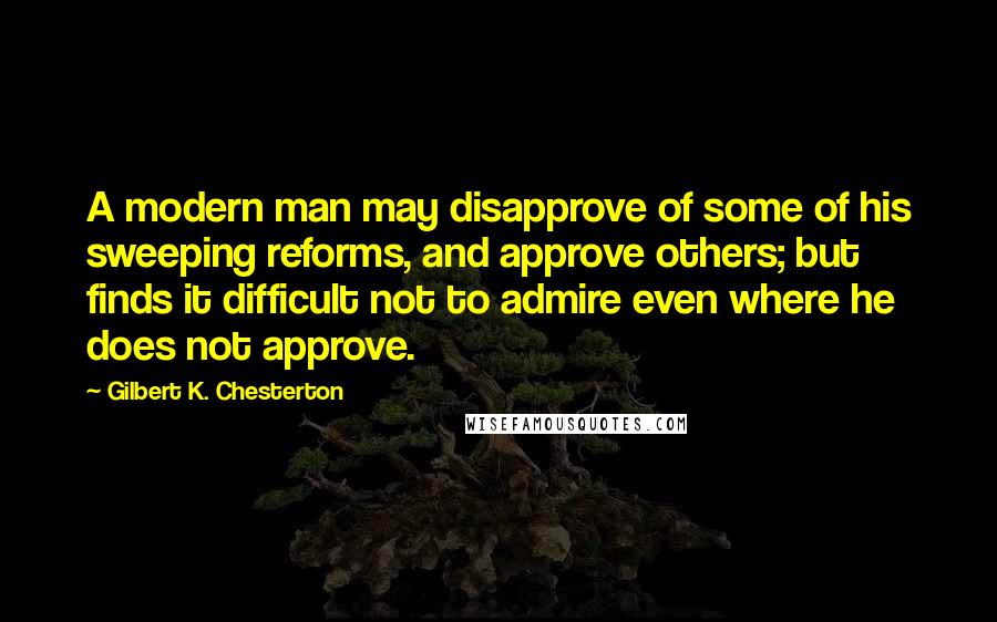 Gilbert K. Chesterton Quotes: A modern man may disapprove of some of his sweeping reforms, and approve others; but finds it difficult not to admire even where he does not approve.