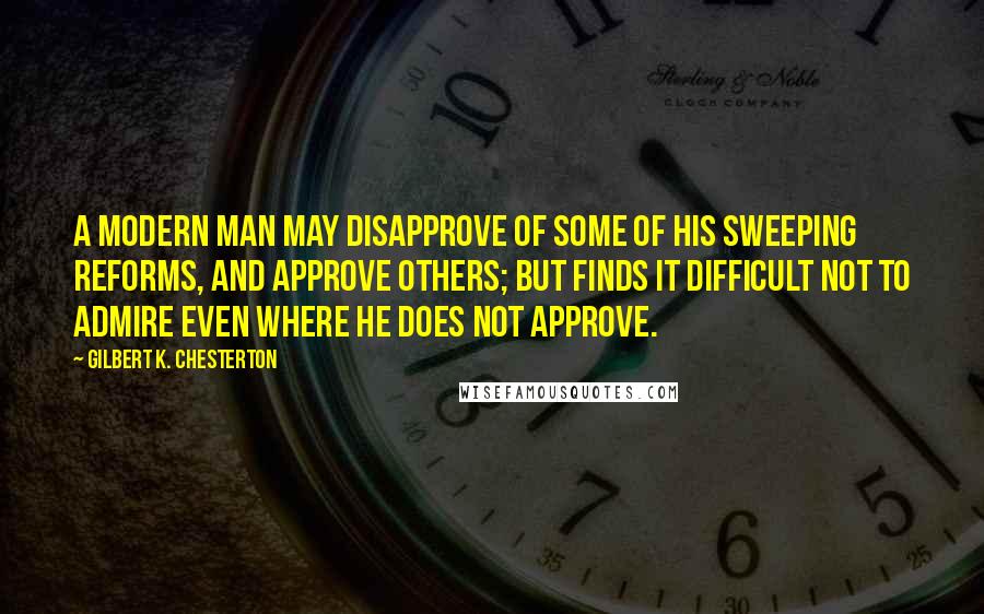 Gilbert K. Chesterton Quotes: A modern man may disapprove of some of his sweeping reforms, and approve others; but finds it difficult not to admire even where he does not approve.