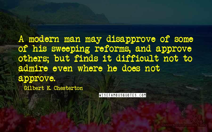 Gilbert K. Chesterton Quotes: A modern man may disapprove of some of his sweeping reforms, and approve others; but finds it difficult not to admire even where he does not approve.