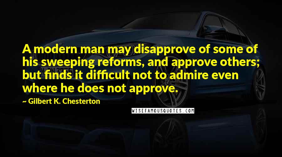 Gilbert K. Chesterton Quotes: A modern man may disapprove of some of his sweeping reforms, and approve others; but finds it difficult not to admire even where he does not approve.