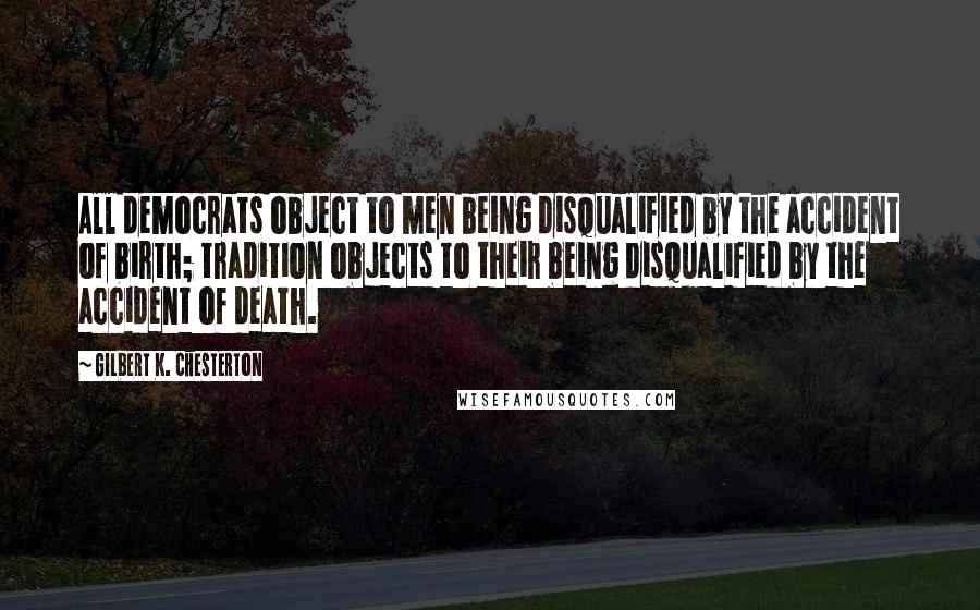 Gilbert K. Chesterton Quotes: All democrats object to men being disqualified by the accident of birth; tradition objects to their being disqualified by the accident of death.