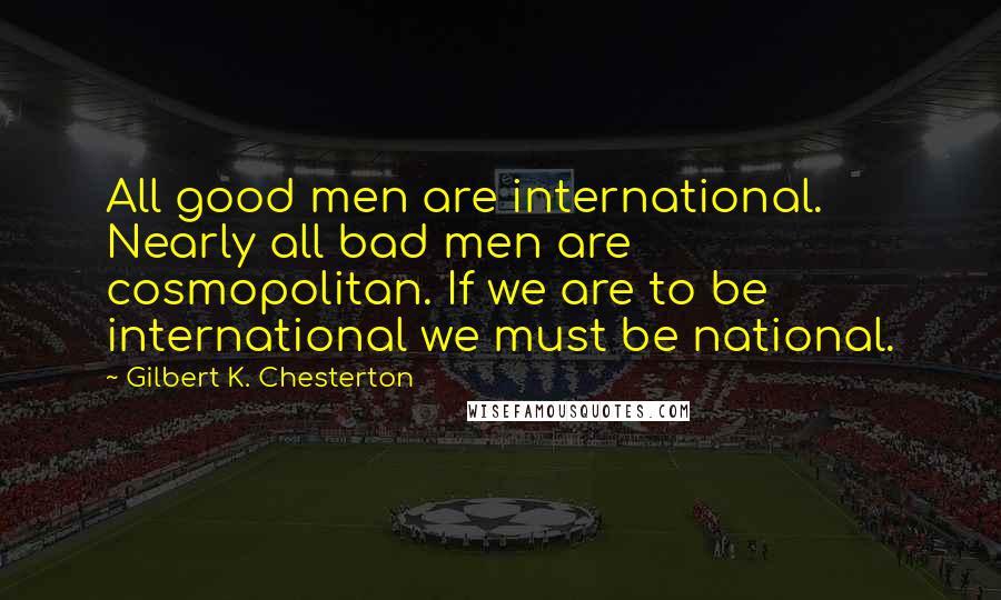Gilbert K. Chesterton Quotes: All good men are international. Nearly all bad men are cosmopolitan. If we are to be international we must be national.