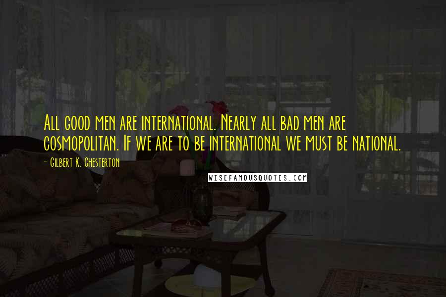 Gilbert K. Chesterton Quotes: All good men are international. Nearly all bad men are cosmopolitan. If we are to be international we must be national.