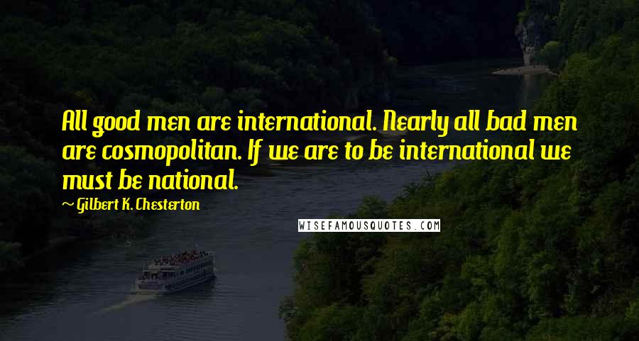 Gilbert K. Chesterton Quotes: All good men are international. Nearly all bad men are cosmopolitan. If we are to be international we must be national.