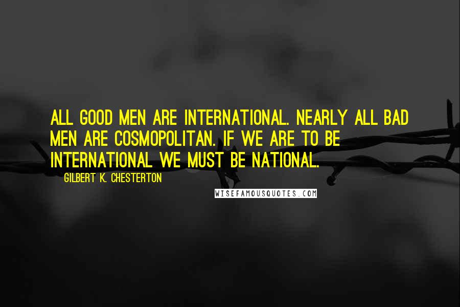 Gilbert K. Chesterton Quotes: All good men are international. Nearly all bad men are cosmopolitan. If we are to be international we must be national.