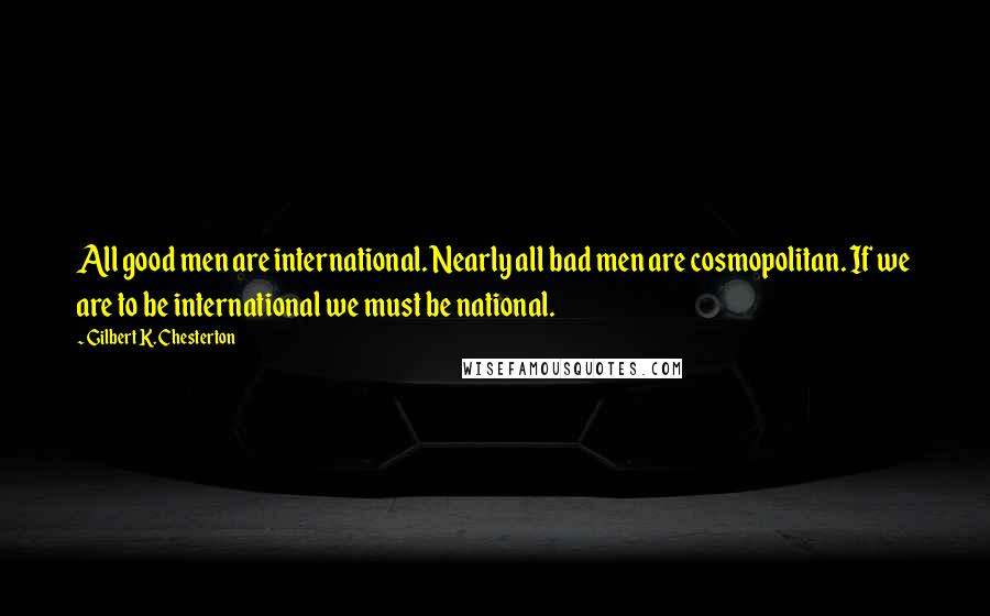 Gilbert K. Chesterton Quotes: All good men are international. Nearly all bad men are cosmopolitan. If we are to be international we must be national.