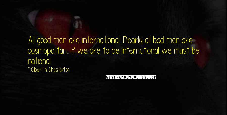 Gilbert K. Chesterton Quotes: All good men are international. Nearly all bad men are cosmopolitan. If we are to be international we must be national.
