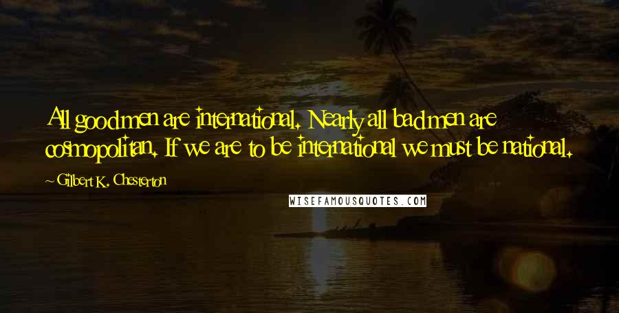 Gilbert K. Chesterton Quotes: All good men are international. Nearly all bad men are cosmopolitan. If we are to be international we must be national.