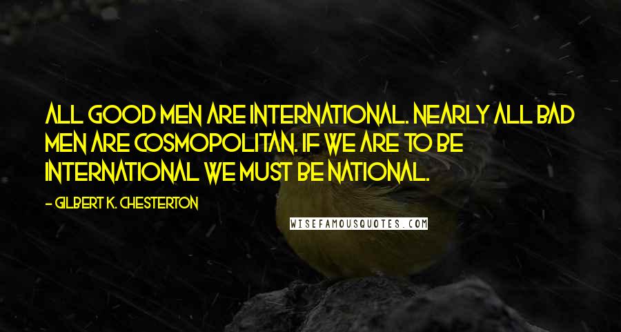 Gilbert K. Chesterton Quotes: All good men are international. Nearly all bad men are cosmopolitan. If we are to be international we must be national.