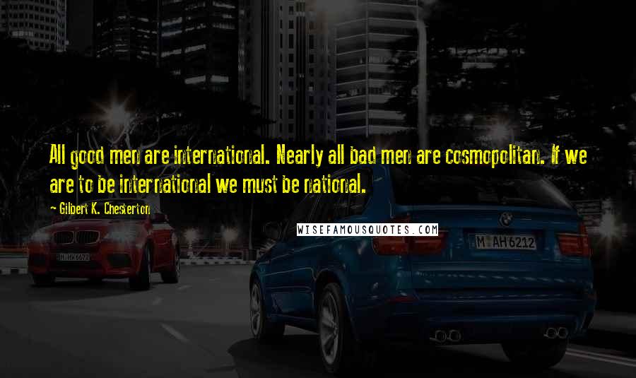 Gilbert K. Chesterton Quotes: All good men are international. Nearly all bad men are cosmopolitan. If we are to be international we must be national.
