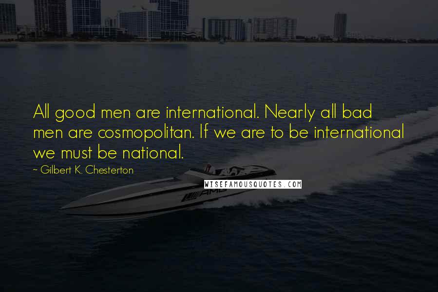 Gilbert K. Chesterton Quotes: All good men are international. Nearly all bad men are cosmopolitan. If we are to be international we must be national.
