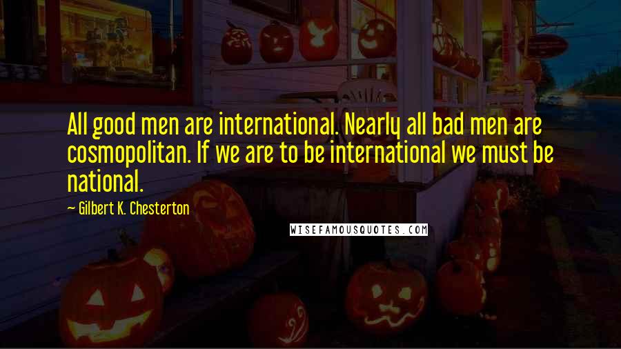 Gilbert K. Chesterton Quotes: All good men are international. Nearly all bad men are cosmopolitan. If we are to be international we must be national.