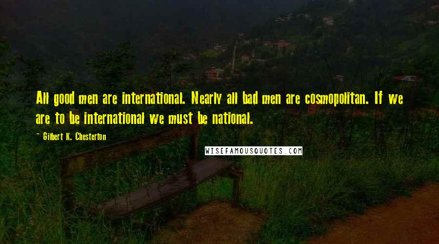 Gilbert K. Chesterton Quotes: All good men are international. Nearly all bad men are cosmopolitan. If we are to be international we must be national.