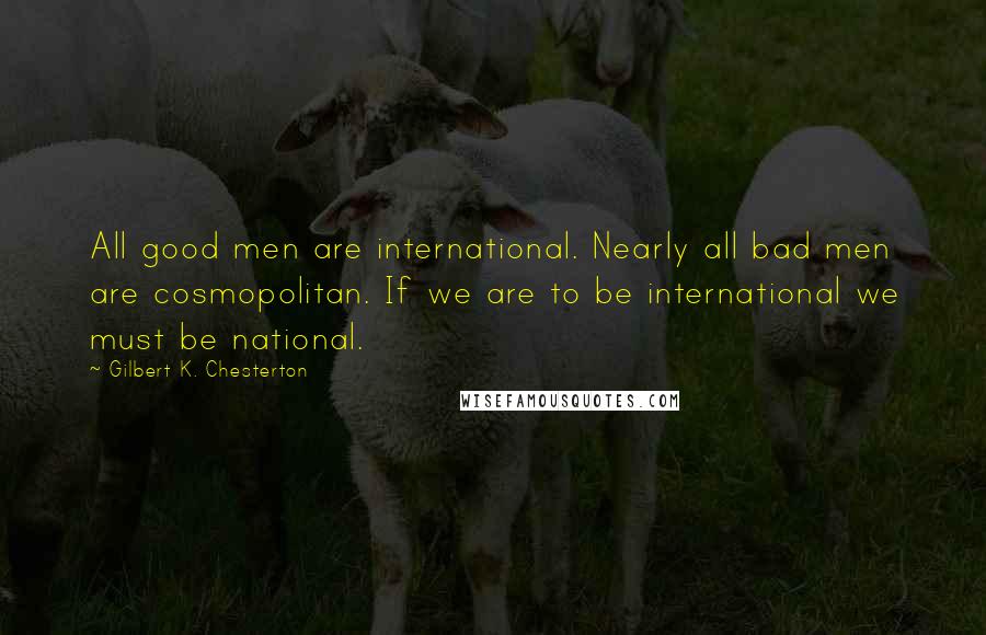 Gilbert K. Chesterton Quotes: All good men are international. Nearly all bad men are cosmopolitan. If we are to be international we must be national.