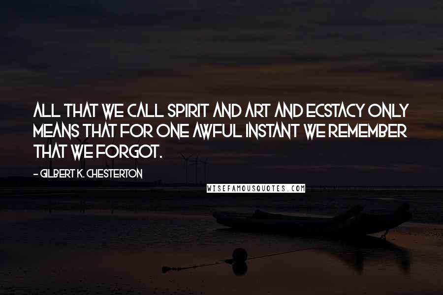 Gilbert K. Chesterton Quotes: All that we call spirit and art and ecstacy only means that for one awful instant we remember that we forgot.