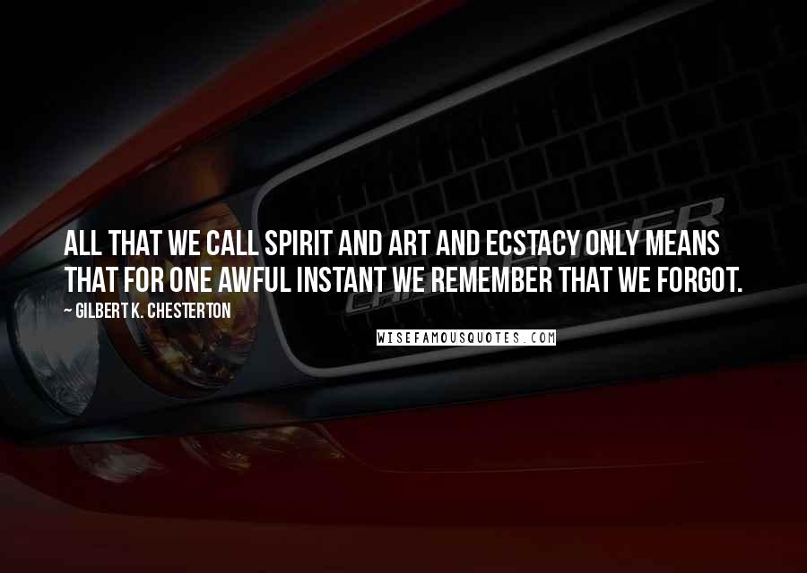 Gilbert K. Chesterton Quotes: All that we call spirit and art and ecstacy only means that for one awful instant we remember that we forgot.