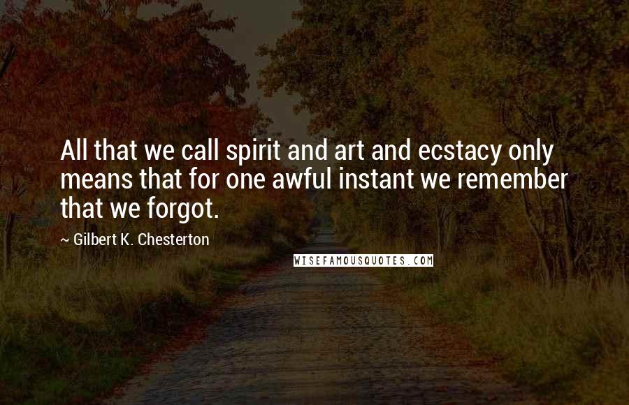 Gilbert K. Chesterton Quotes: All that we call spirit and art and ecstacy only means that for one awful instant we remember that we forgot.