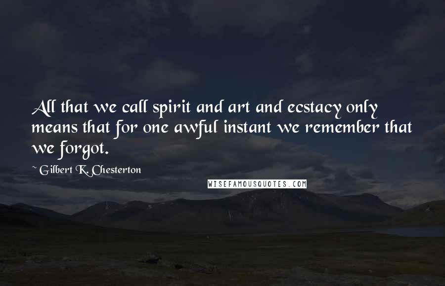 Gilbert K. Chesterton Quotes: All that we call spirit and art and ecstacy only means that for one awful instant we remember that we forgot.