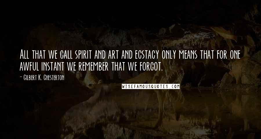 Gilbert K. Chesterton Quotes: All that we call spirit and art and ecstacy only means that for one awful instant we remember that we forgot.