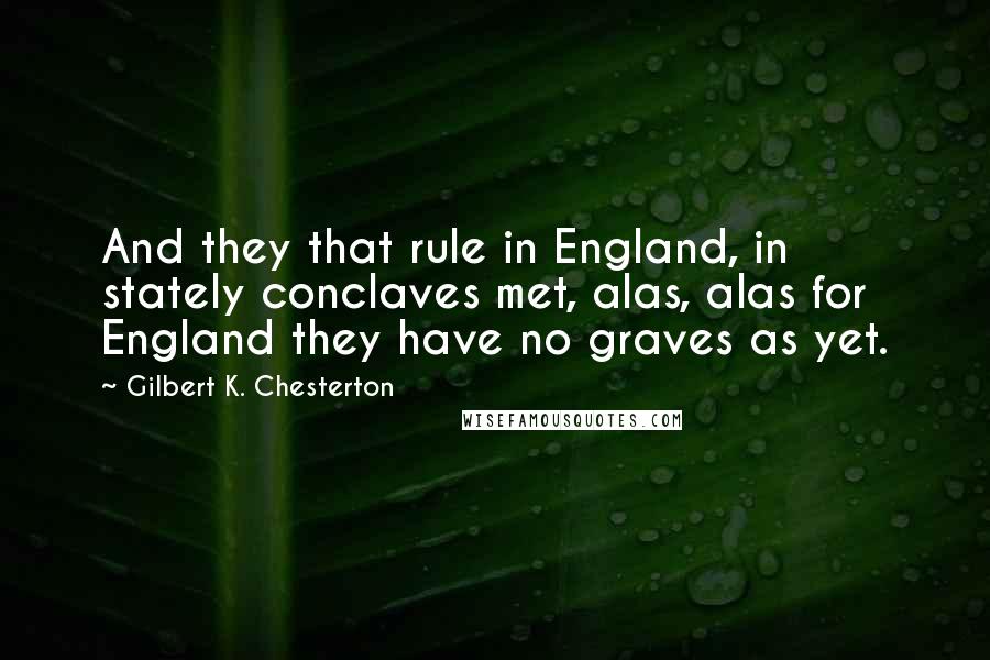 Gilbert K. Chesterton Quotes: And they that rule in England, in stately conclaves met, alas, alas for England they have no graves as yet.