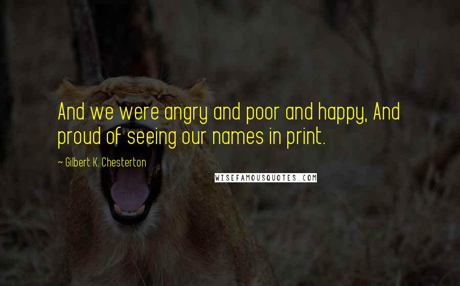 Gilbert K. Chesterton Quotes: And we were angry and poor and happy, And proud of seeing our names in print.