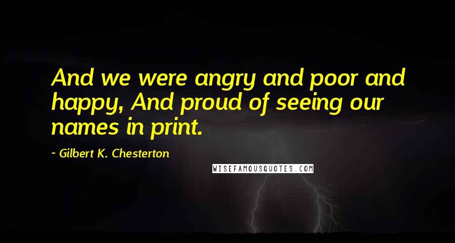 Gilbert K. Chesterton Quotes: And we were angry and poor and happy, And proud of seeing our names in print.