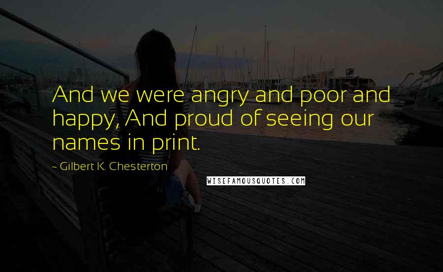 Gilbert K. Chesterton Quotes: And we were angry and poor and happy, And proud of seeing our names in print.