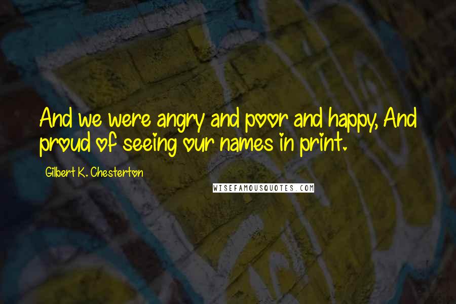 Gilbert K. Chesterton Quotes: And we were angry and poor and happy, And proud of seeing our names in print.