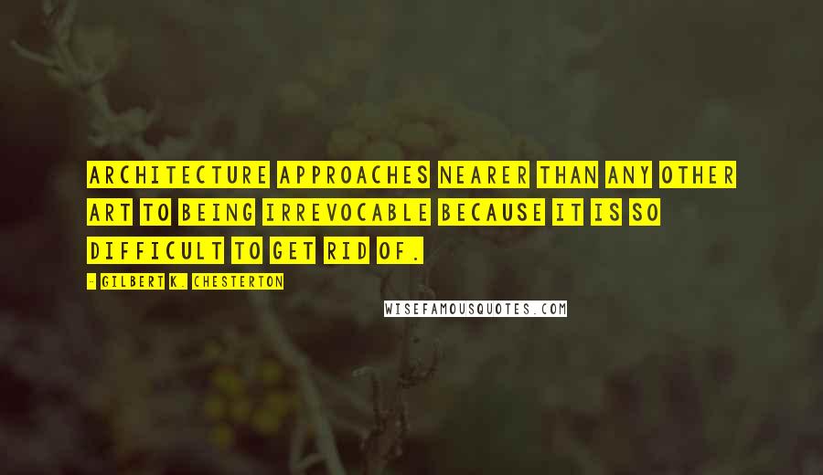 Gilbert K. Chesterton Quotes: Architecture approaches nearer than any other art to being irrevocable because it is so difficult to get rid of.