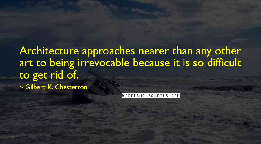 Gilbert K. Chesterton Quotes: Architecture approaches nearer than any other art to being irrevocable because it is so difficult to get rid of.