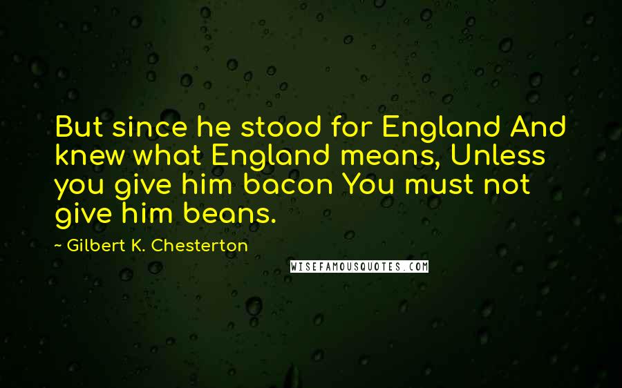 Gilbert K. Chesterton Quotes: But since he stood for England And knew what England means, Unless you give him bacon You must not give him beans.