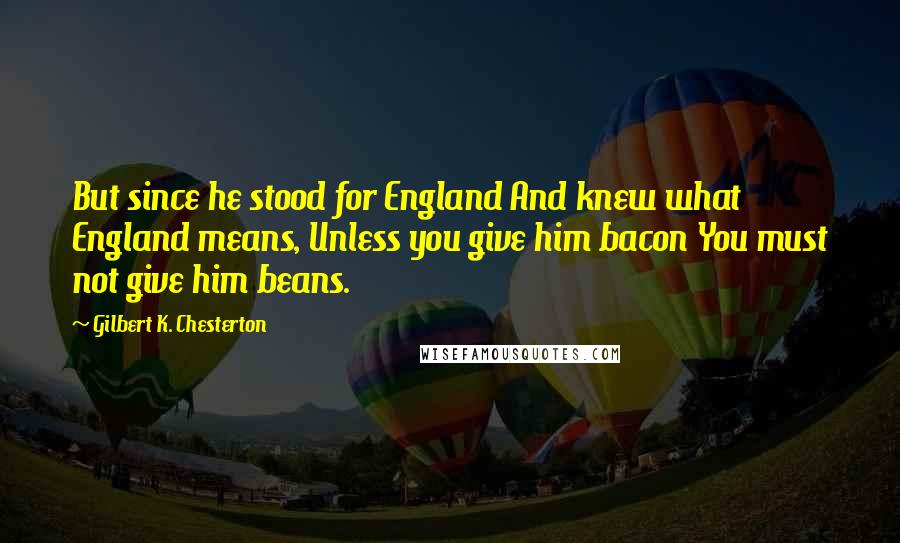 Gilbert K. Chesterton Quotes: But since he stood for England And knew what England means, Unless you give him bacon You must not give him beans.