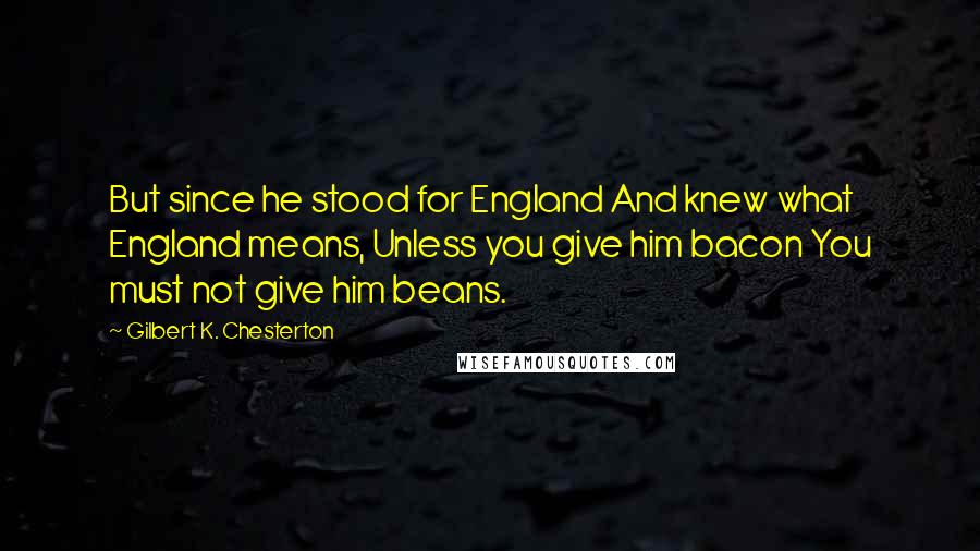 Gilbert K. Chesterton Quotes: But since he stood for England And knew what England means, Unless you give him bacon You must not give him beans.