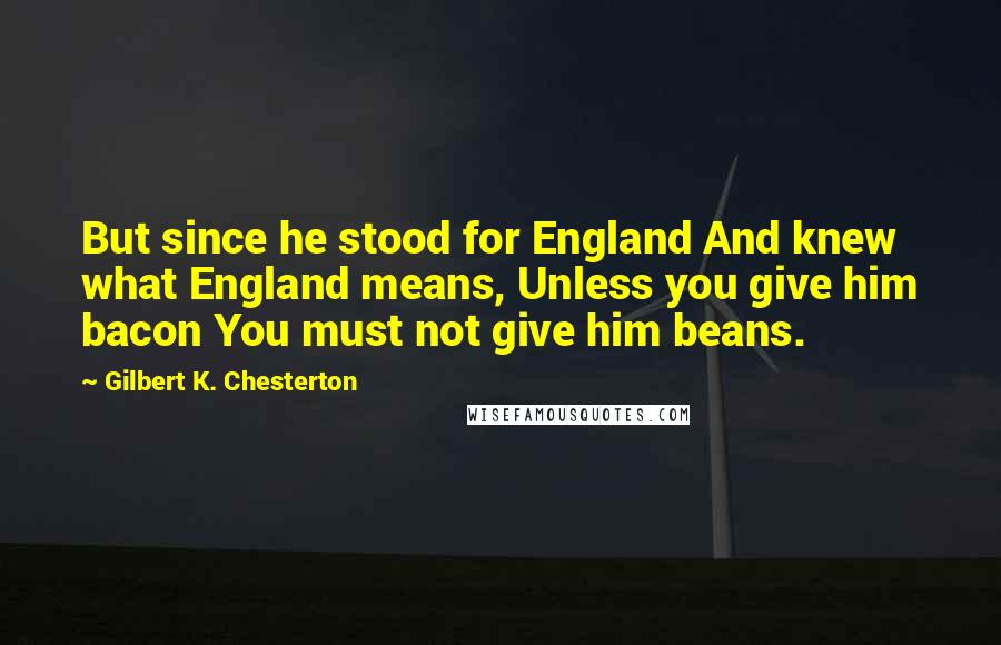 Gilbert K. Chesterton Quotes: But since he stood for England And knew what England means, Unless you give him bacon You must not give him beans.
