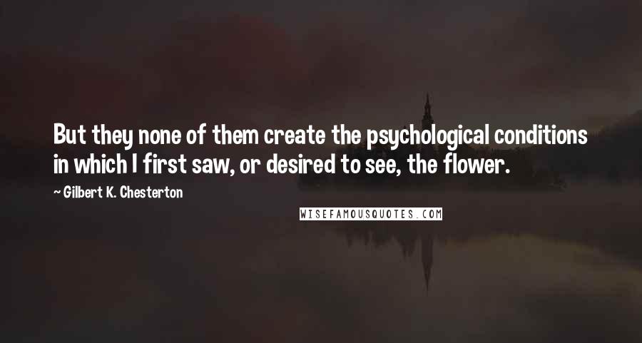 Gilbert K. Chesterton Quotes: But they none of them create the psychological conditions in which I first saw, or desired to see, the flower.