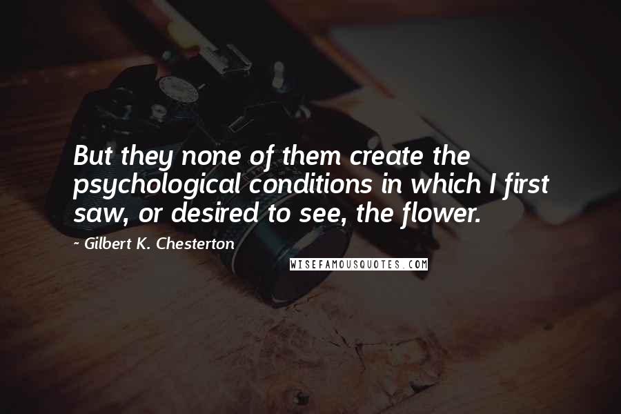 Gilbert K. Chesterton Quotes: But they none of them create the psychological conditions in which I first saw, or desired to see, the flower.