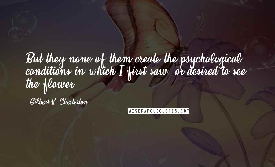 Gilbert K. Chesterton Quotes: But they none of them create the psychological conditions in which I first saw, or desired to see, the flower.