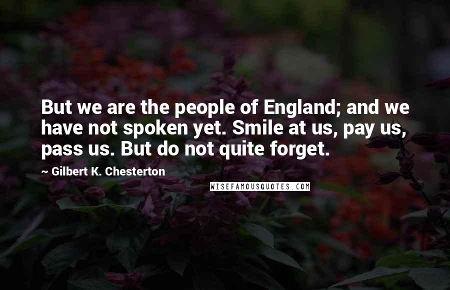 Gilbert K. Chesterton Quotes: But we are the people of England; and we have not spoken yet. Smile at us, pay us, pass us. But do not quite forget.