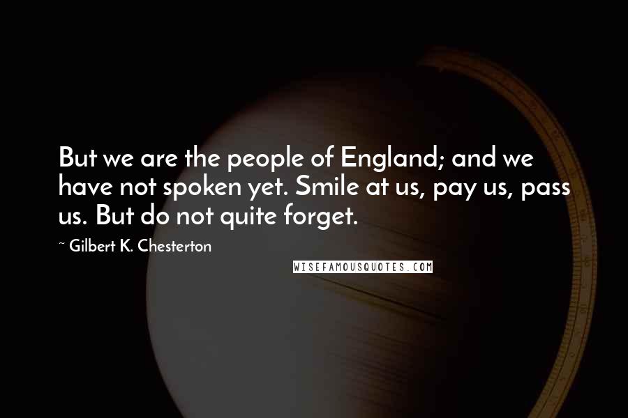 Gilbert K. Chesterton Quotes: But we are the people of England; and we have not spoken yet. Smile at us, pay us, pass us. But do not quite forget.