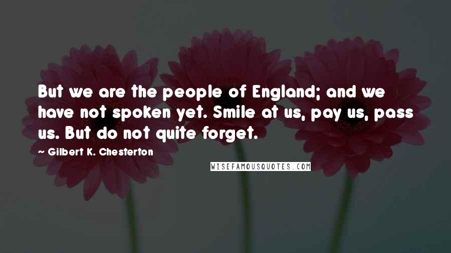 Gilbert K. Chesterton Quotes: But we are the people of England; and we have not spoken yet. Smile at us, pay us, pass us. But do not quite forget.