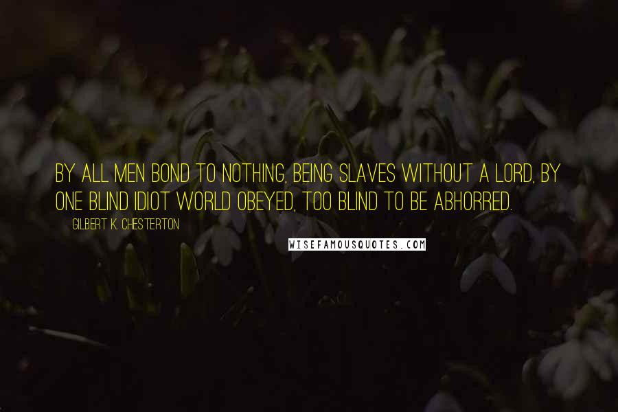 Gilbert K. Chesterton Quotes: By all men bond to Nothing, Being slaves without a lord, By one blind idiot world obeyed, Too blind to be abhorred.
