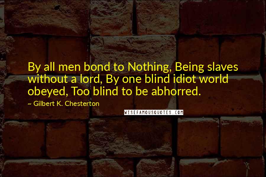 Gilbert K. Chesterton Quotes: By all men bond to Nothing, Being slaves without a lord, By one blind idiot world obeyed, Too blind to be abhorred.