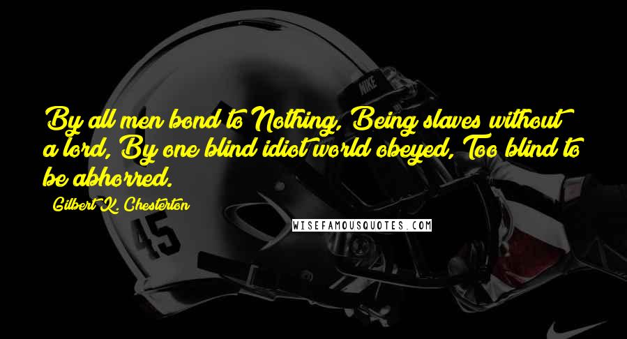 Gilbert K. Chesterton Quotes: By all men bond to Nothing, Being slaves without a lord, By one blind idiot world obeyed, Too blind to be abhorred.