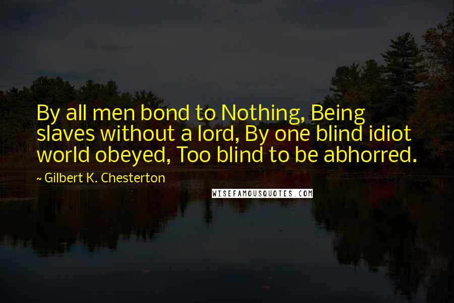 Gilbert K. Chesterton Quotes: By all men bond to Nothing, Being slaves without a lord, By one blind idiot world obeyed, Too blind to be abhorred.